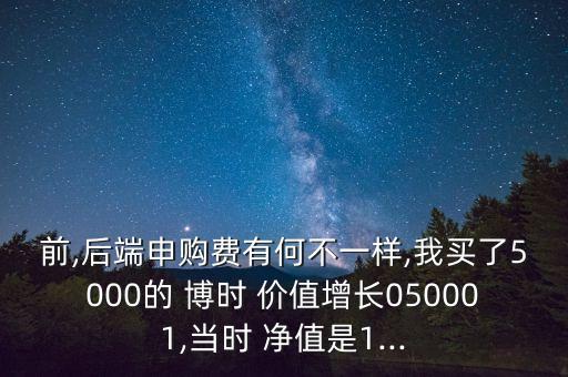 前,后端申購費有何不一樣,我買了5000的 博時 價值增長050001,當時 凈值是1...