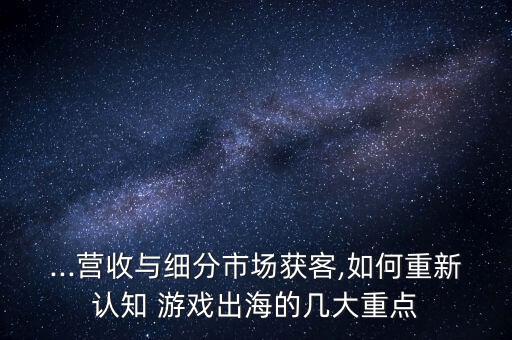 ...營收與細(xì)分市場獲客,如何重新認(rèn)知 游戲出海的幾大重點