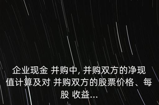 企業(yè)現(xiàn)金 并購中, 并購雙方的凈現(xiàn)值計算及對 并購雙方的股票價格、每股 收益...