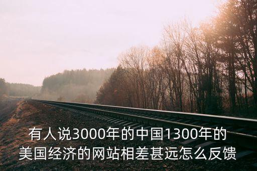 有人說(shuō)3000年的中國(guó)1300年的美國(guó)經(jīng)濟(jì)的網(wǎng)站相差甚遠(yuǎn)怎么反饋