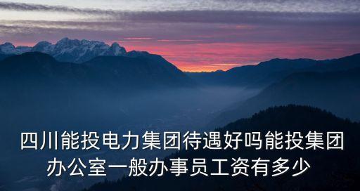  四川能投電力集團待遇好嗎能投集團辦公室一般辦事員工資有多少