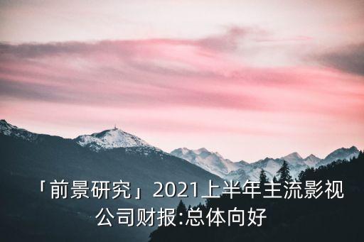 「前景研究」2021上半年主流影視公司財(cái)報(bào):總體向好