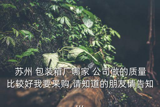  蘇州 包裝箱廠哪家 公司做的質(zhì)量比較好我要采購,請知道的朋友請告知...