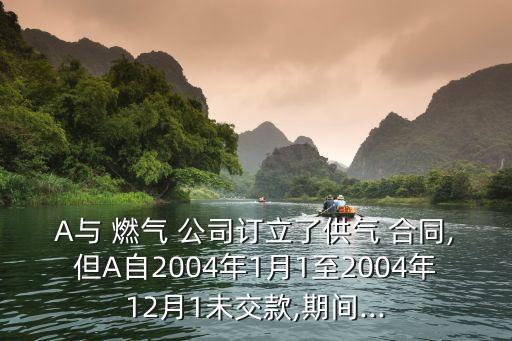 A與 燃氣 公司訂立了供氣 合同,但A自2004年1月1至2004年12月1未交款,期間...