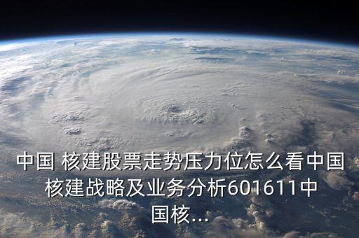 中國 核建股票走勢壓力位怎么看中國 核建戰(zhàn)略及業(yè)務分析601611中國核...