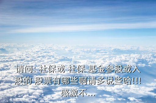 請問: 社保或 社保 基金參股或入股的 股票有哪些啊請多說些哈!!!感激不...