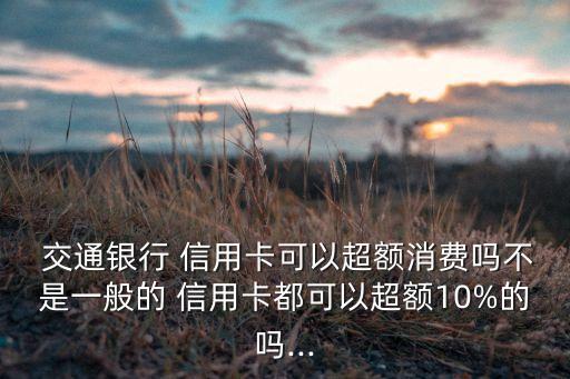  交通銀行 信用卡可以超額消費(fèi)嗎不是一般的 信用卡都可以超額10%的嗎...