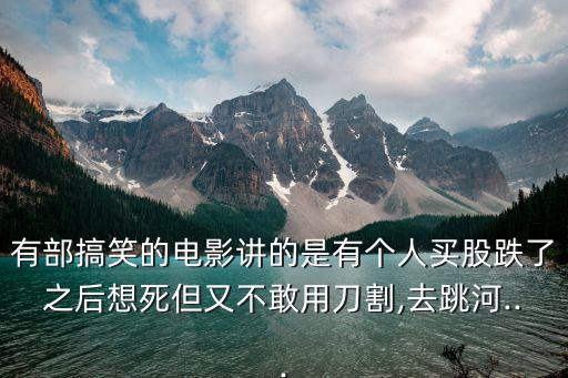 有部搞笑的電影講的是有個(gè)人買股跌了之后想死但又不敢用刀割,去跳河...