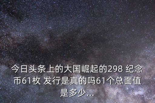 今日頭條上的大國崛起的298 紀(jì)念幣61枚 發(fā)行是真的嗎61個(gè)總面值是多少...