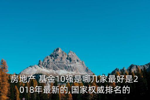 房地產(chǎn) 基金10強(qiáng)是哪幾家最好是2018年最新的,國(guó)家權(quán)威排名的