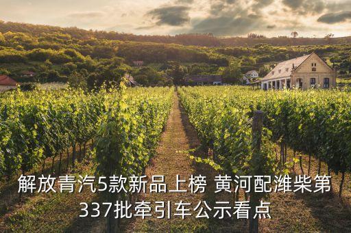 解放青汽5款新品上榜 黃河配濰柴第337批牽引車(chē)公示看點(diǎn)