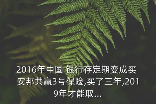 2016年中國 銀行存定期變成買 安邦共贏3號保險,買了三年,2019年才能取...