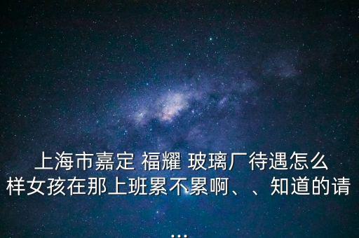  上海市嘉定 福耀 玻璃廠待遇怎么樣女孩在那上班累不累啊、、知道的請...