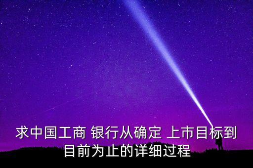 求中國工商 銀行從確定 上市目標(biāo)到目前為止的詳細過程