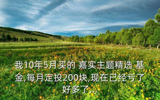 我10年5月買的 嘉實主題精選 基金,每月定投200塊,現(xiàn)在已經(jīng)虧了好多了...