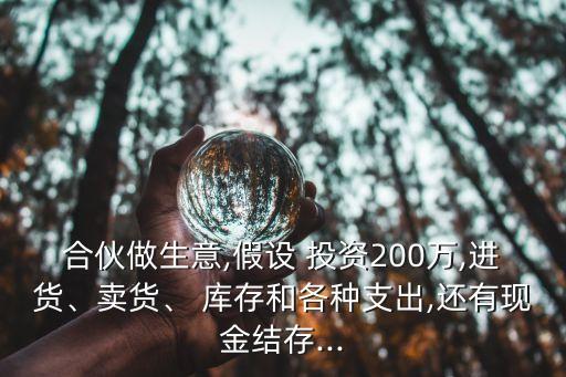 合伙做生意,假設(shè) 投資200萬,進貨、賣貨、 庫存和各種支出,還有現(xiàn)金結(jié)存...