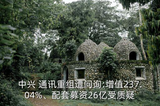 中興 通訊重組遭問詢:增值237.04%、配套募資26億受質(zhì)疑