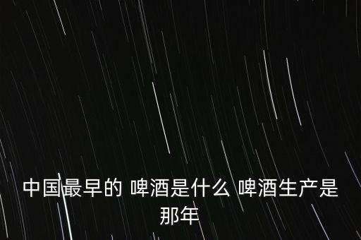 中國最早的 啤酒是什么 啤酒生產(chǎn)是那年