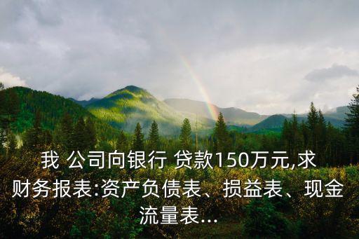 我 公司向銀行 貸款150萬元,求財務報表:資產(chǎn)負債表、損益表、現(xiàn)金流量表...