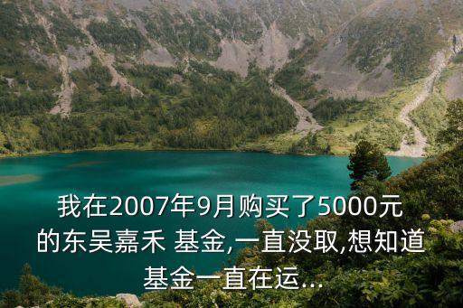 我在2007年9月購買了5000元的東吳嘉禾 基金,一直沒取,想知道 基金一直在運(yùn)...