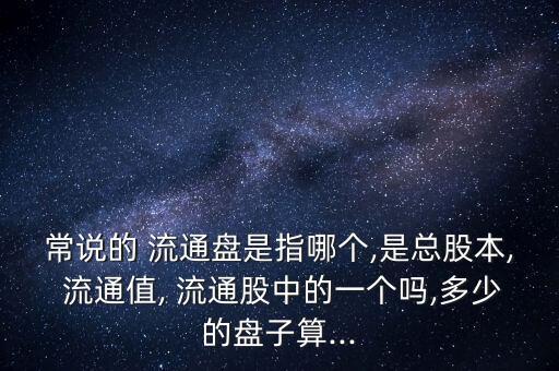 常說的 流通盤是指哪個(gè),是總股本, 流通值, 流通股中的一個(gè)嗎,多少的盤子算...