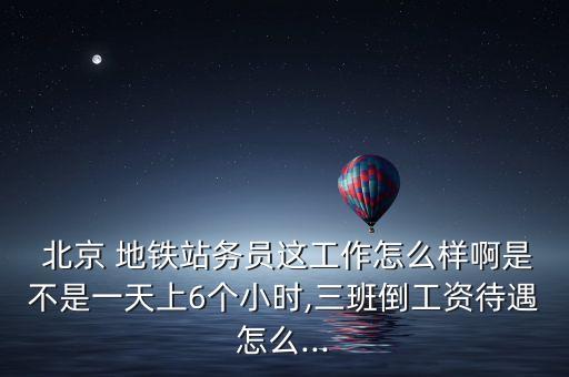  北京 地鐵站務(wù)員這工作怎么樣啊是不是一天上6個小時,三班倒工資待遇怎么...