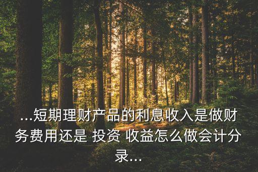 ...短期理財(cái)產(chǎn)品的利息收入是做財(cái)務(wù)費(fèi)用還是 投資 收益怎么做會(huì)計(jì)分錄...