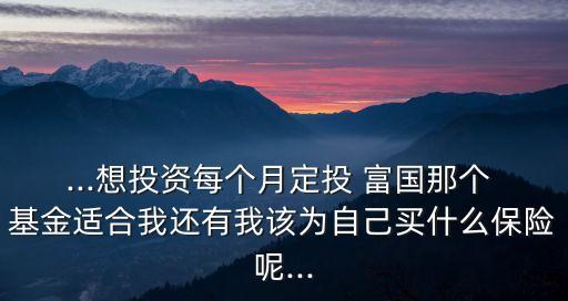 ...想投資每個(gè)月定投 富國(guó)那個(gè) 基金適合我還有我該為自己買(mǎi)什么保險(xiǎn)呢...