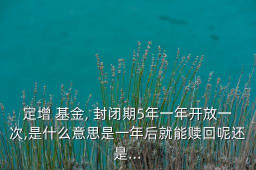 定增 基金, 封閉期5年一年開(kāi)放一次,是什么意思是一年后就能贖回呢還是...