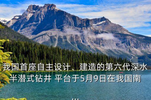 我國(guó)首座自主設(shè)計(jì)、建造的第六代深水半潛式鉆井 平臺(tái)于5月9日在我國(guó)南...