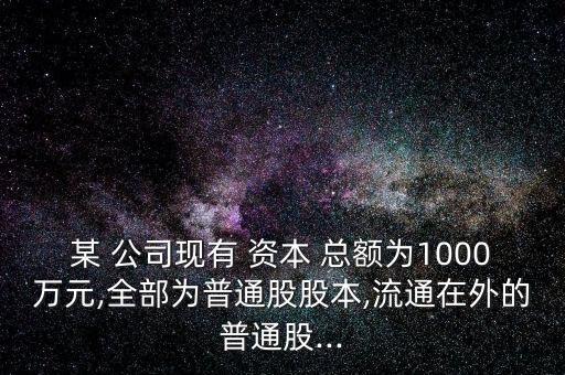 某 公司現(xiàn)有 資本 總額為1000萬元,全部為普通股股本,流通在外的普通股...