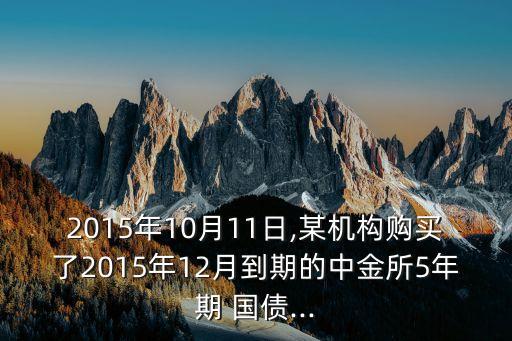 2015年10月11日,某機(jī)構(gòu)購(gòu)買(mǎi)了2015年12月到期的中金所5年期 國(guó)債...