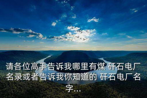 請(qǐng)各位高手告訴我哪里有煤 矸石電廠名錄或者告訴我你知道的 矸石電廠名字...