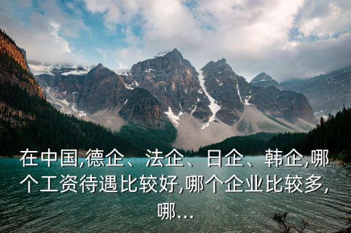 在中國(guó),德企、法企、日企、韓企,哪個(gè)工資待遇比較好,哪個(gè)企業(yè)比較多,哪...