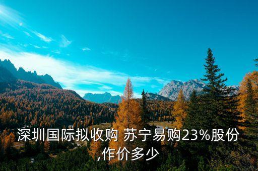 深圳國際擬收購 蘇寧易購23%股份,作價多少