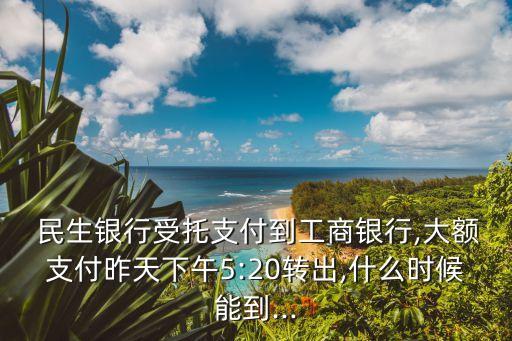  民生銀行受托支付到工商銀行,大額支付昨天下午5:20轉(zhuǎn)出,什么時(shí)候能到...