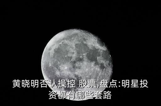 黃曉明否認(rèn)操控 股票,盤(pán)點(diǎn):明星投資都有哪些套路