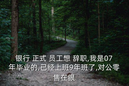 銀行 正式 員工想 辭職,我是07年畢業(yè)的,已經(jīng)上班9年班了,對(duì)公零售在銀