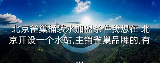  北京雀巢桶裝水加盟條件我想在 北京開設一個水站,主銷雀巢品牌的,有...