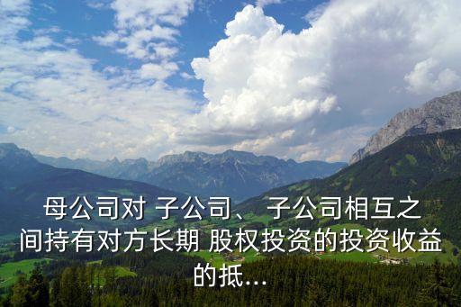  母公司對 子公司、 子公司相互之間持有對方長期 股權(quán)投資的投資收益的抵...