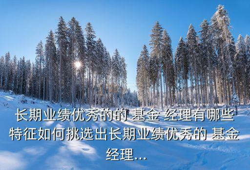 長(zhǎng)期業(yè)績(jī)優(yōu)秀的的 基金 經(jīng)理有哪些特征如何挑選出長(zhǎng)期業(yè)績(jī)優(yōu)秀的 基金 經(jīng)理...