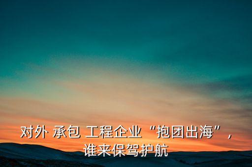 對(duì)外 承包 工程企業(yè)“抱團(tuán)出海”,誰來保駕護(hù)航