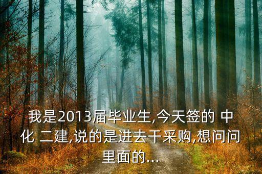 我是2013屆畢業(yè)生,今天簽的 中化 二建,說的是進去干采購,想問問里面的...