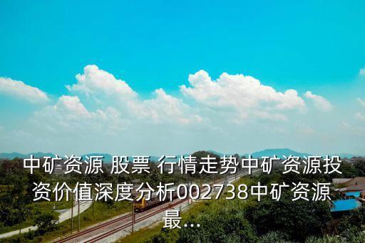 中礦資源 股票 行情走勢中礦資源投資價值深度分析002738中礦資源最...