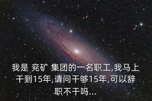 我是 兗礦 集團的一名職工,我馬上干到15年,請問干夠15年,可以辭職不干嗎...