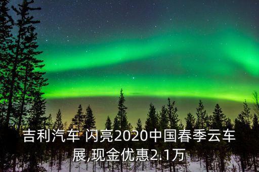 吉利汽車(chē) 閃亮2020中國(guó)春季云車(chē)展,現(xiàn)金優(yōu)惠2.1萬(wàn)