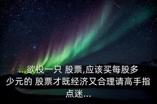 ...欲投一只 股票,應(yīng)該買每股多少元的 股票才既經(jīng)濟(jì)又合理請(qǐng)高手指點(diǎn)迷...