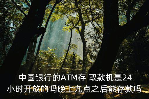  中國銀行的ATM存 取款機是24小時開放的嗎晚上九點之后能存款嗎