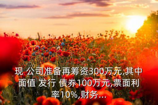 現(xiàn) 公司準(zhǔn)備再籌資300萬元,其中面值 發(fā)行 債券100萬元,票面利率10%,財(cái)務(wù)...