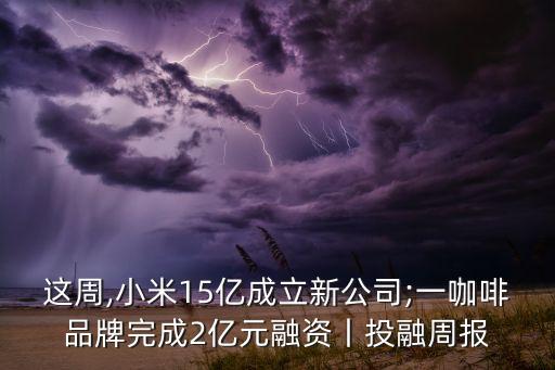 這周,小米15億成立新公司;一咖啡品牌完成2億元融資丨投融周報